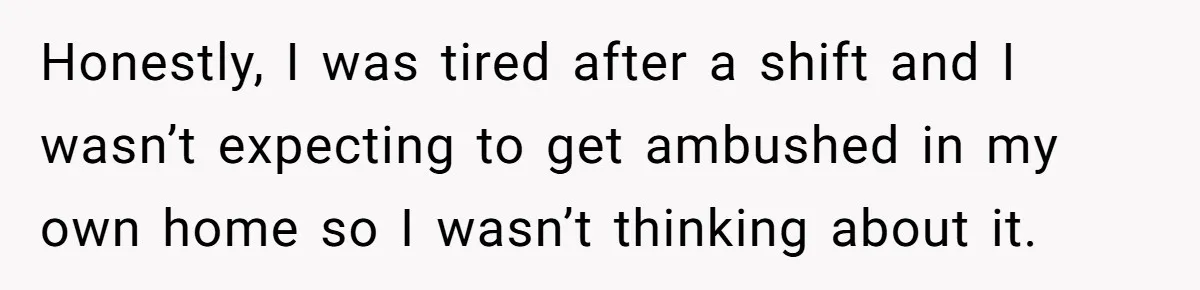 Honestly, I was tired after a shift and I wasn’t expecting to get ambushed in my own home so I wasn’t thinking about it.