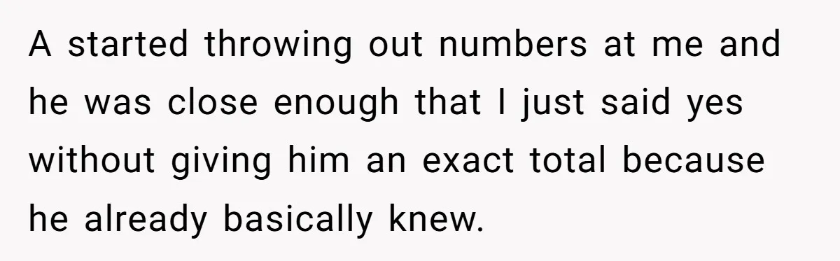 A started throwing out numbers at me and he was close enough that I just said yes without giving him an exact total because he already basically knew.