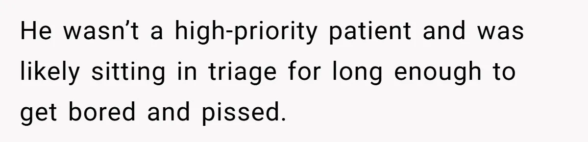 He wasn’t a high-priority patient and was likely sitting in triage for long enough to get bored and pissed.