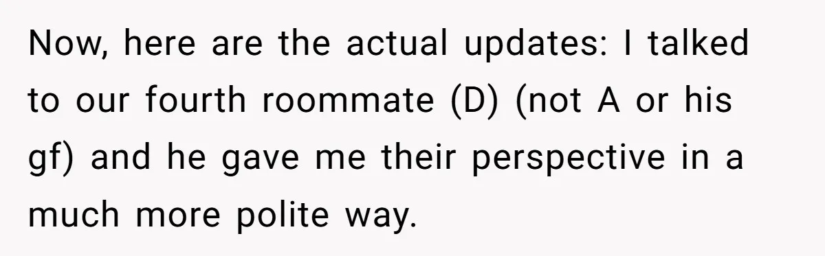 Now, here are the actual updates: I talked to our fourth roommate (D) (not A or his gf) and he gave me their perspective in a much more polite way.