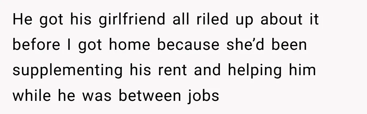 He got his girlfriend all riled up about it before I got home because she’d been supplementing his rent and helping him while he was between jobs
