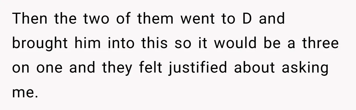 Then the two of them went to D and brought him into this so it would be a three on one and they felt justified about asking me.