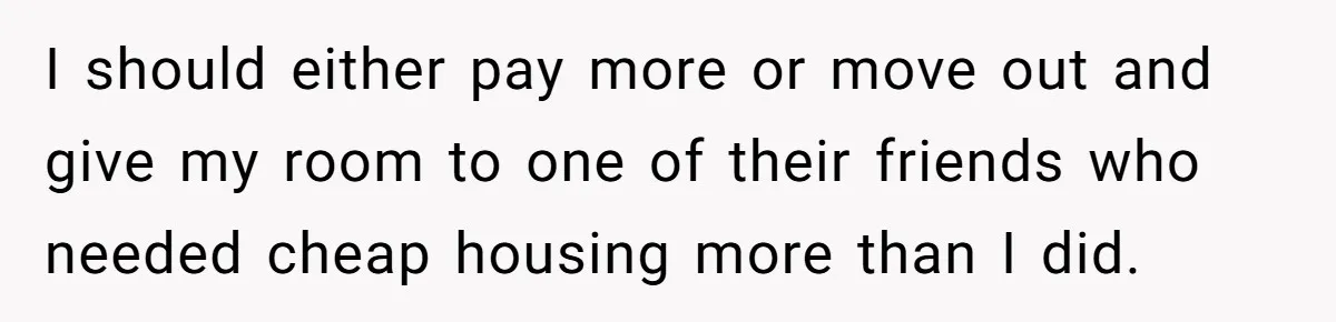 I should either pay more or move out and give my room to one of their friends who needed cheap housing more than I did.