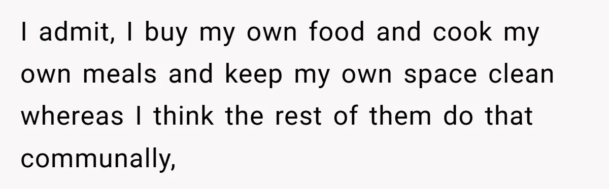 I admit, I buy my own food and cook my own meals and keep my own space clean whereas I think the rest of them do that communally,