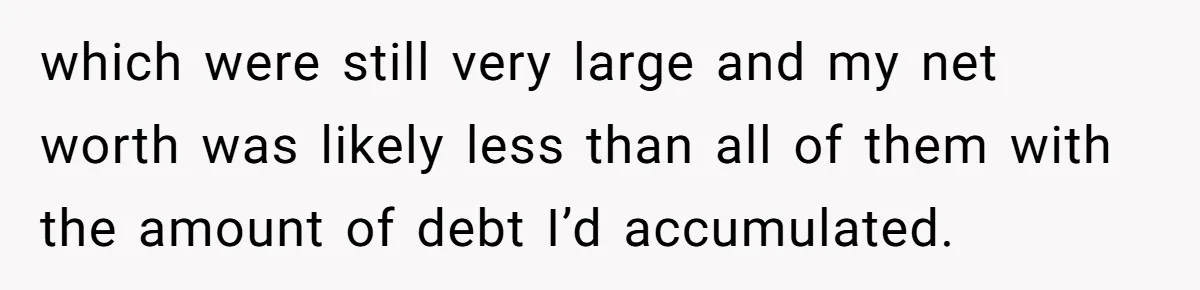 which were still very large and my net worth was likely less than all of them with the amount of debt I’d accumulated.