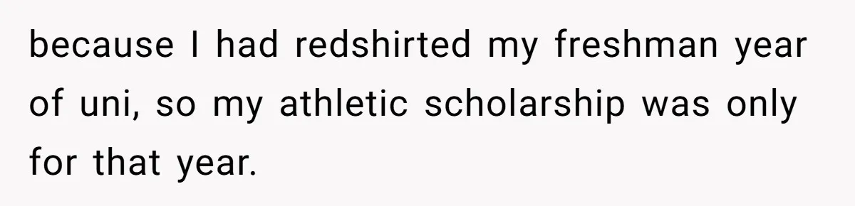 because I had redshirted my freshman year of uni, so my athletic scholarship was only for that year.