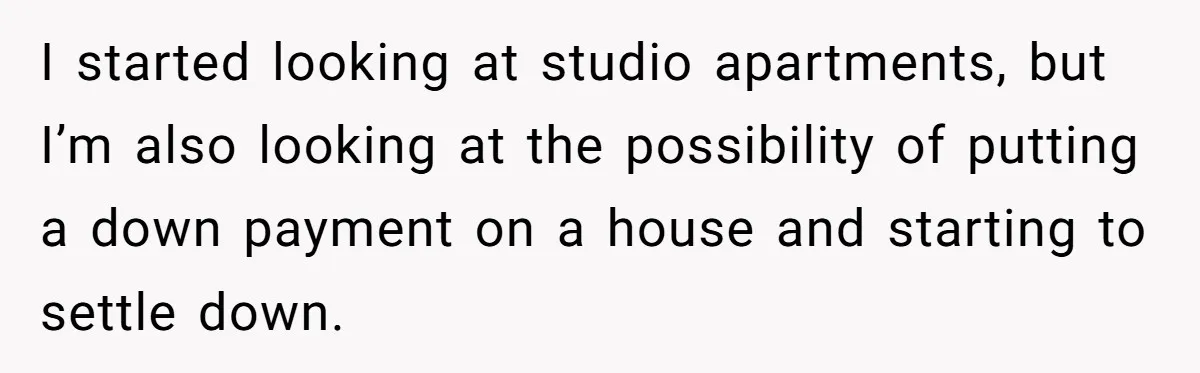 I started looking at studio apartments, but I’m also looking at the possibility of putting a down payment on a house and starting to settle down.