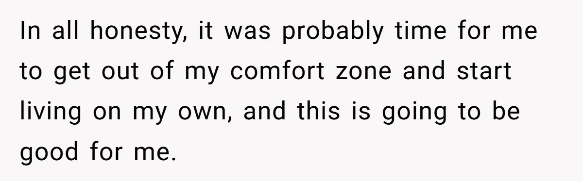 In all honesty, it was probably time for me to get out of my comfort zone and start living on my own, and this is going to be good for...