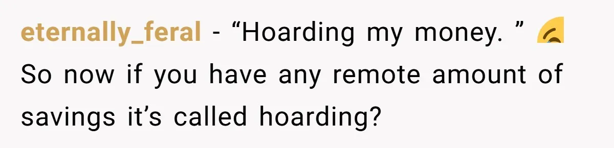 eternally_feral − “Hoarding my money. ” 😂 So now if you have any remote amount of savings it’s called hoarding?