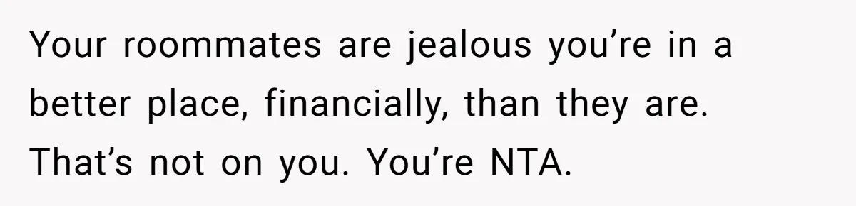 Your roommates are jealous you’re in a better place, financially, than they are. That’s not on you. You’re NTA.