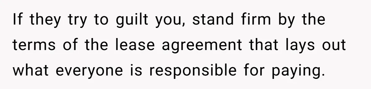 If they try to guilt you, stand firm by the terms of the lease agreement that lays out what everyone is responsible for paying.
