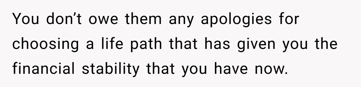 You don’t owe them any apologies for choosing a life path that has given you the financial stability that you have now.