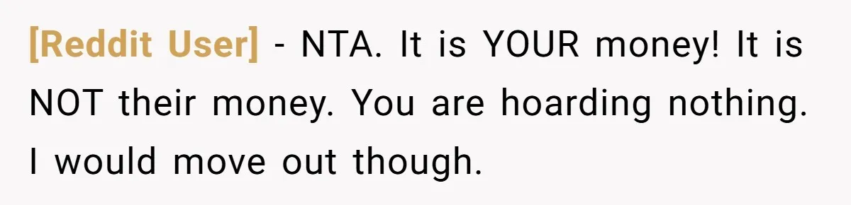 [Reddit User] − NTA. It is YOUR money! It is NOT their money. You are hoarding nothing. I would move out though.