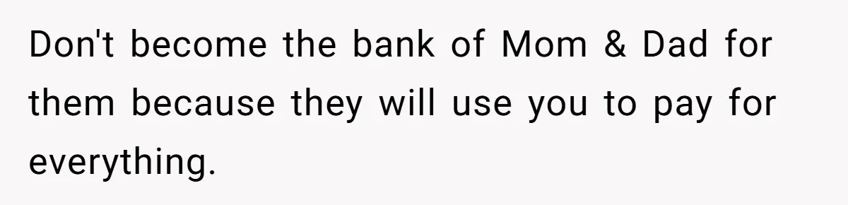 Don't become the bank of Mom & Dad for them because they will use you to pay for everything.