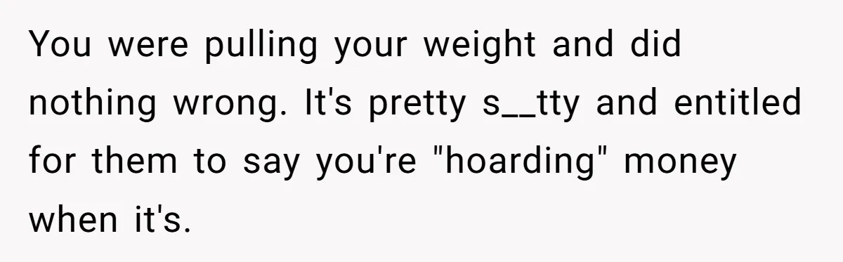 You were pulling your weight and did nothing wrong. It's pretty s__tty and entitled for them to say you're "hoarding" money when it's.