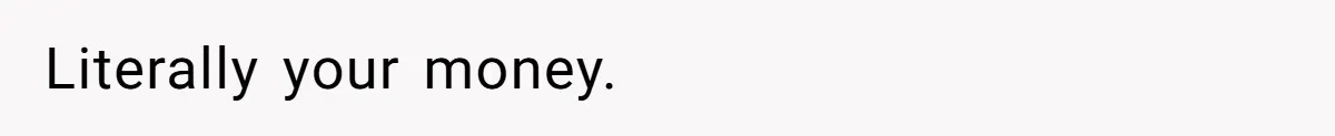 Literally your money.
