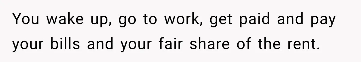 You wake up, go to work, get paid and pay your bills and your fair share of the rent.