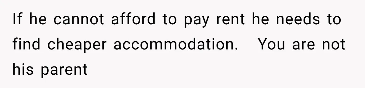 If he cannot afford to pay rent he needs to find cheaper accommodation.   You are not his parent