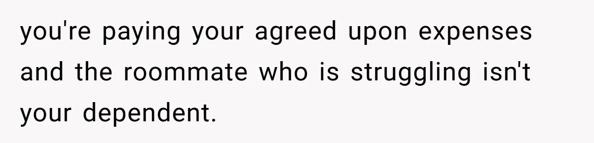 you're paying your agreed upon expenses and the roommate who is struggling isn't your dependent.
