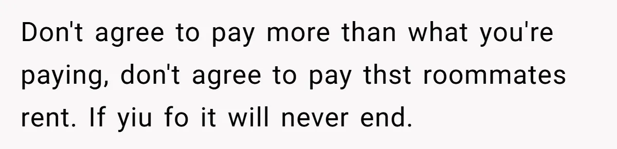 Don't agree to pay more than what you're paying, don't agree to pay thst roommates rent. If yiu fo it will never end.