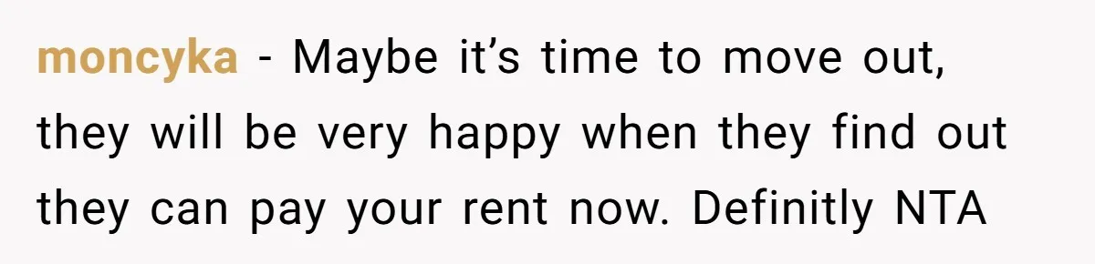 moncyka − Maybe it’s time to move out, they will be very happy when they find out they can pay your rent now. Definitly NTA