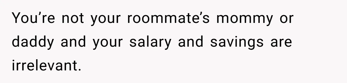 You’re not your roommate’s mommy or daddy and your salary and savings are irrelevant.