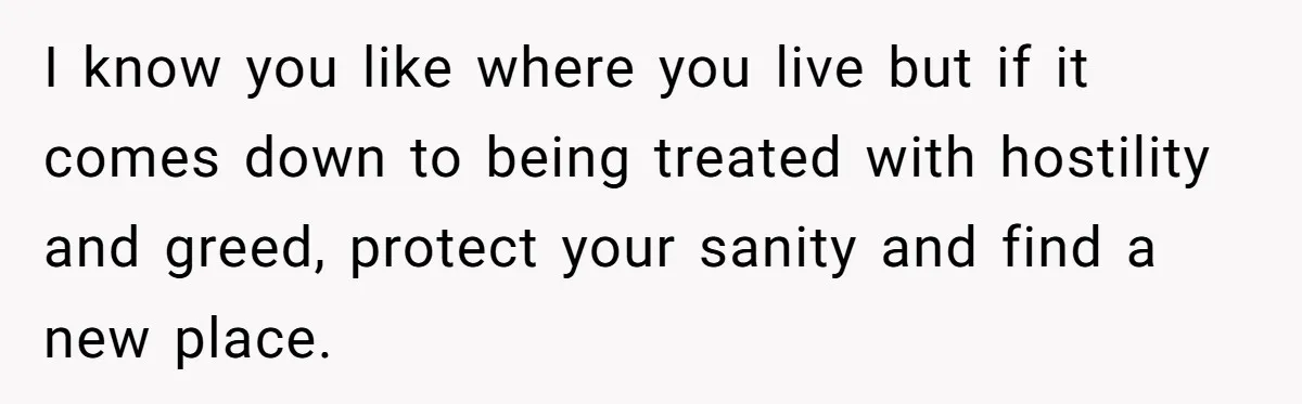 I know you like where you live but if it comes down to being treated with hostility and greed, protect your sanity and find a new place.