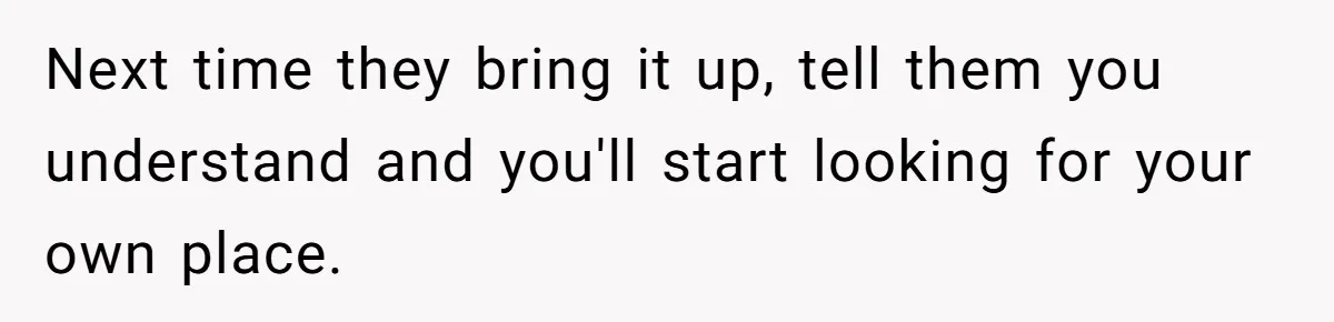 Next time they bring it up, tell them you understand and you'll start looking for your own place.