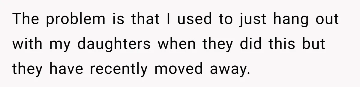 The problem is that I used to just hang out with my daughters when they did this but they have recently moved away.