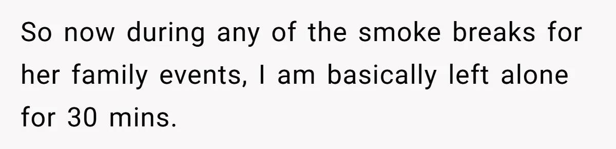 So now during any of the smoke breaks for her family events, I am basically left alone for 30 mins.