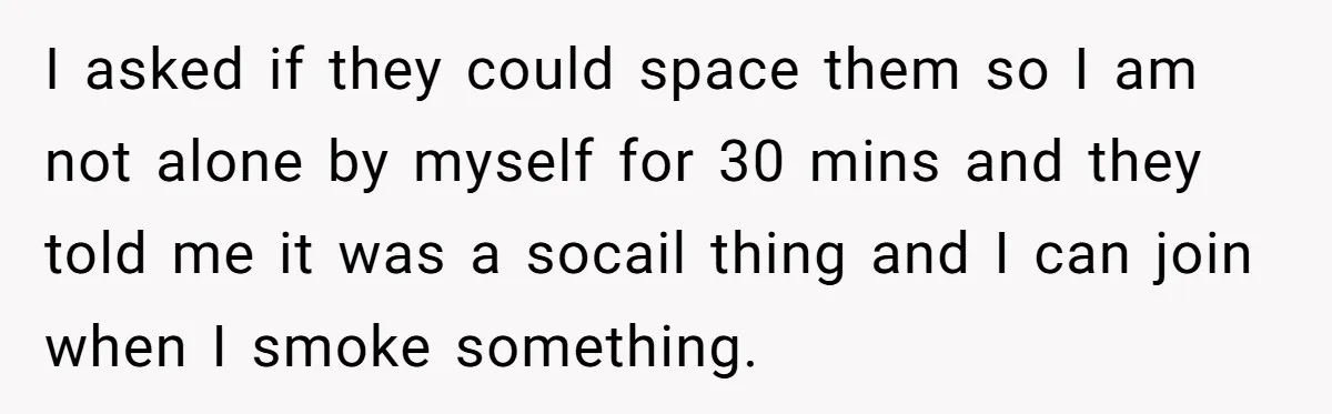 I asked if they could space them so I am not alone by myself for 30 mins and they told me it was a socail thing and I can join...