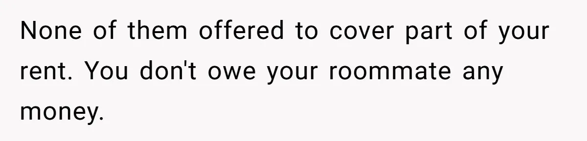 None of them offered to cover part of your rent. You don't owe your roommate any money.