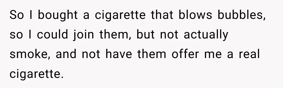 So I bought a cigarette that blows bubbles, so I could join them, but not actually smoke, and not have them offer me a real cigarette.