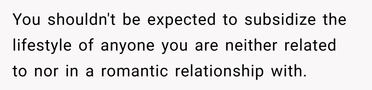 You shouldn't be expected to subsidize the lifestyle of anyone you are neither related to nor in a romantic relationship with.