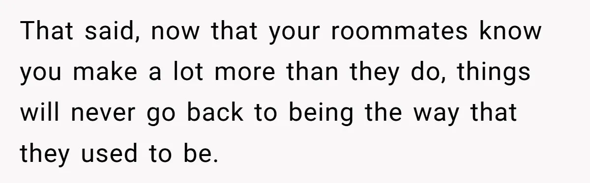 That said, now that your roommates know you make a lot more than they do, things will never go back to being the way that they used to be.