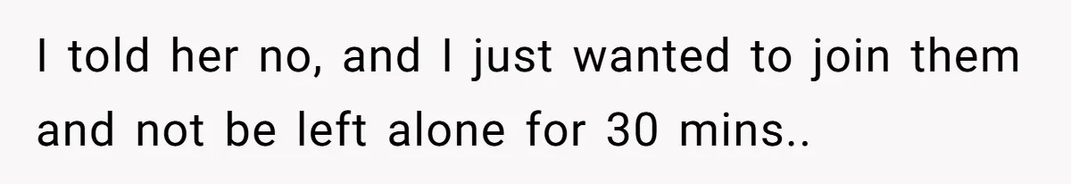 I told her no, and I just wanted to join them and not be left alone for 30 mins..