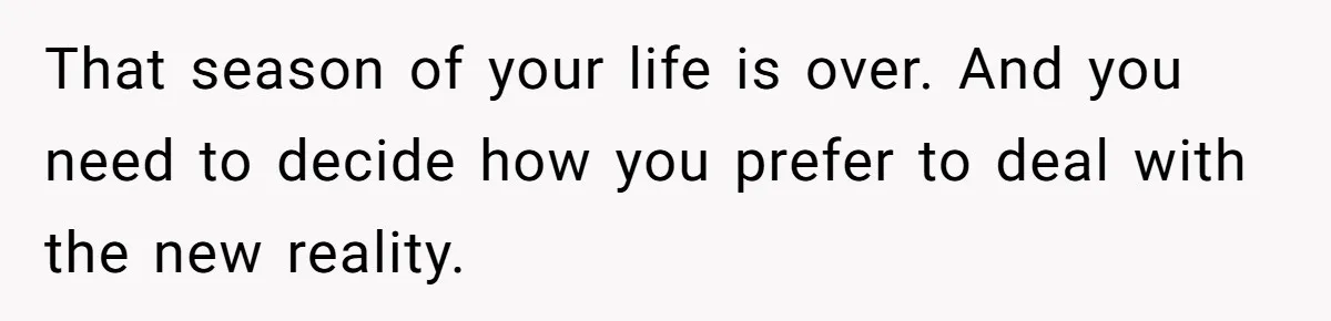 That season of your life is over. And you need to decide how you prefer to deal with the new reality.