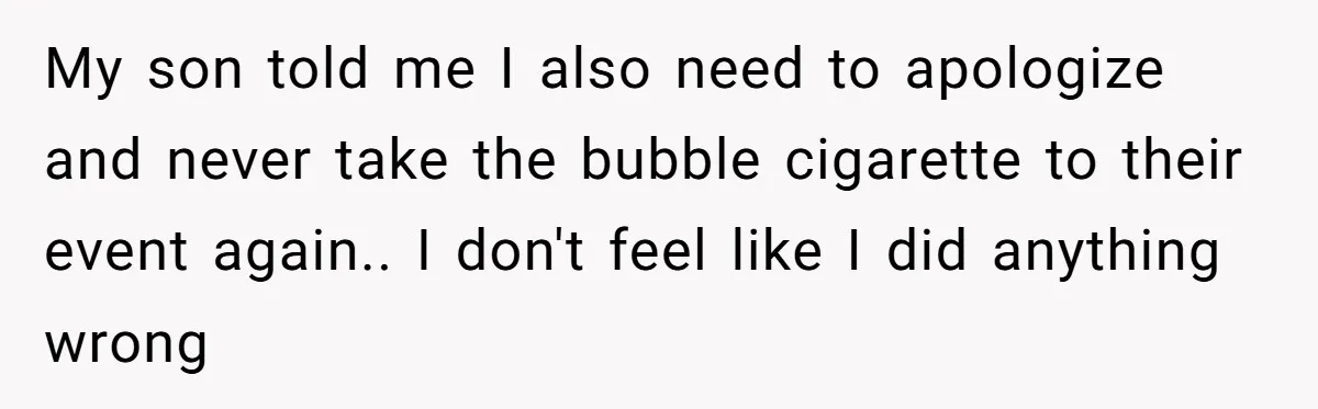 My son told me I also need to apologize and never take the bubble cigarette to their event again.. I don't feel like I did anything wrong