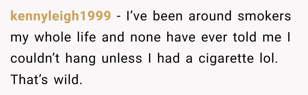 kennyleigh1999 − I’ve been around smokers my whole life and none have ever told me I couldn’t hang unless I had a cigarette lol. That’s wild.