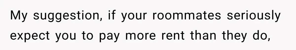 My suggestion, if your roommates seriously expect you to pay more rent than they do,
