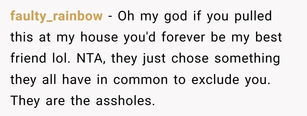 faulty_rainbow − Oh my god if you pulled this at my house you'd forever be my best friend lol. NTA, they just chose something they all have in common to...