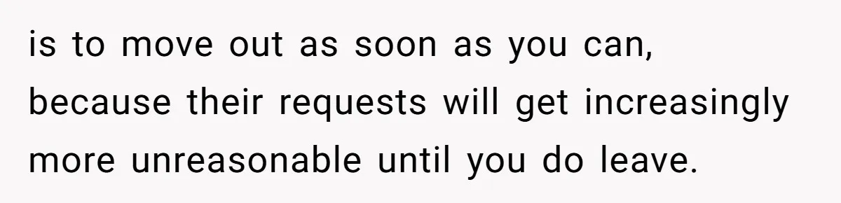 is to move out as soon as you can, because their requests will get increasingly more unreasonable until you do leave.