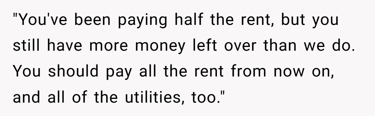 "You've been paying half the rent, but you still have more money left over than we do. You should pay all the rent from now on, and all of the...