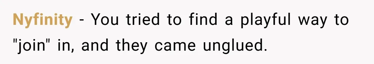Nyfinity − You tried to find a playful way to "join" in, and they came unglued.