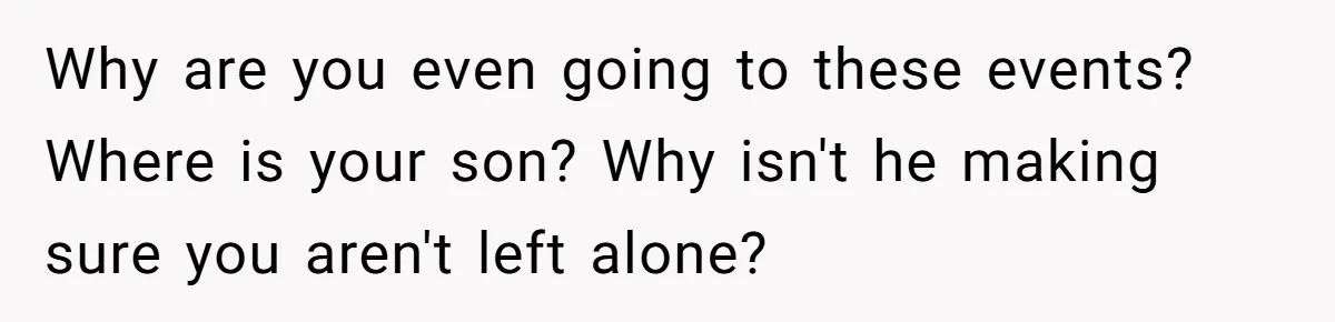 Why are you even going to these events? Where is your son? Why isn't he making sure you aren't left alone?