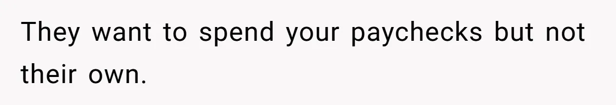 They want to spend your paychecks but not their own.