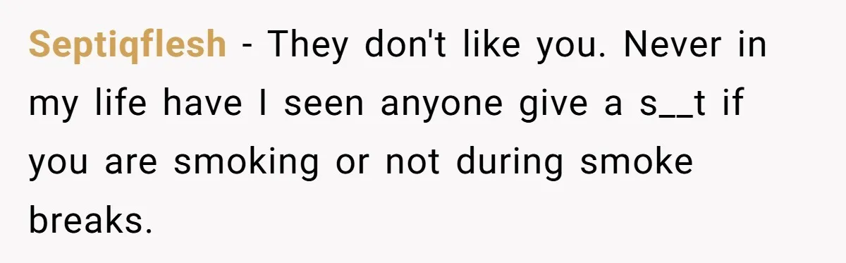 Septiqflesh − They don't like you. Never in my life have I seen anyone give a s__t if you are smoking or not during smoke breaks.