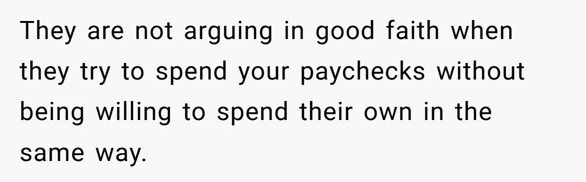 They are not arguing in good faith when they try to spend your paychecks without being willing to spend their own in the same way.