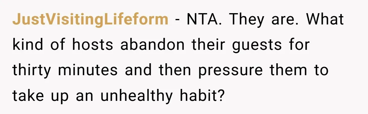 JustVisitingLifeform − NTA. They are. What kind of hosts abandon their guests for thirty minutes and then pressure them to take up an unhealthy habit?