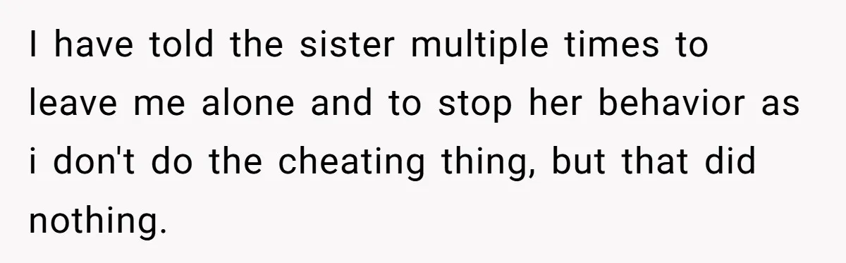 I have told the sister multiple times to leave me alone and to stop her behavior as i don't do the cheating thing, but that did nothing.